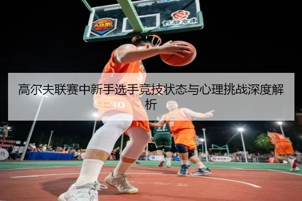 高尔夫联赛中新手选手竞技状态与心理挑战深度解析